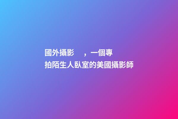 國外攝影，一個專拍陌生人臥室的美國攝影師-第1張-觀點-玄機派